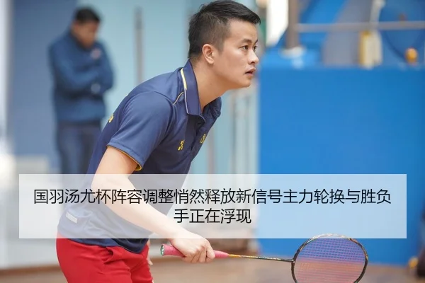 国羽汤尤杯阵容调整悄然释放新信号主力轮换与胜负手正在浮现